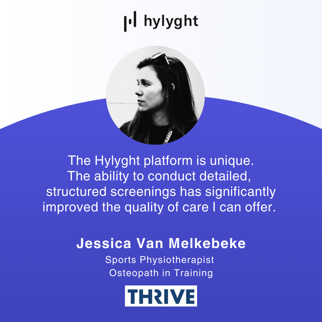 Testimonial of Jessica Van Melkebeke. Sports Physiotherapist and Osteopath in Training at Thrive: The Hylyght platform is unique. The ability to conduct detailed, structured screenings has significantly improved the quality of care I can offer.